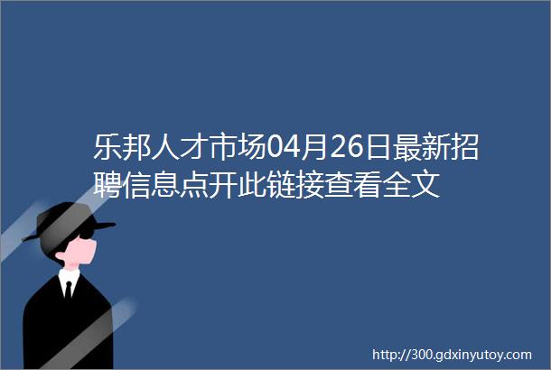 乐邦人才市场04月26日最新招聘信息点开此链接查看全文