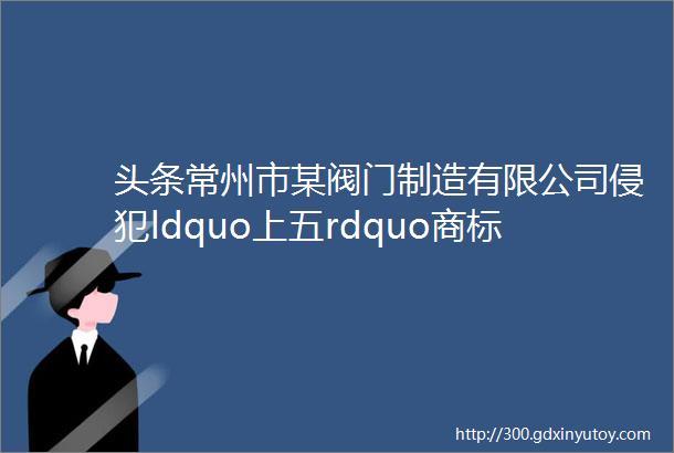 头条常州市某阀门制造有限公司侵犯ldquo上五rdquo商标涉案人获刑