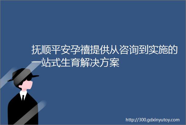 抚顺平安孕禧提供从咨询到实施的一站式生育解决方案