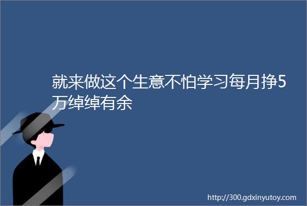 就来做这个生意不怕学习每月挣5万绰绰有余