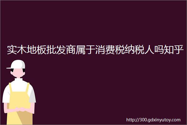 实木地板批发商属于消费税纳税人吗知乎