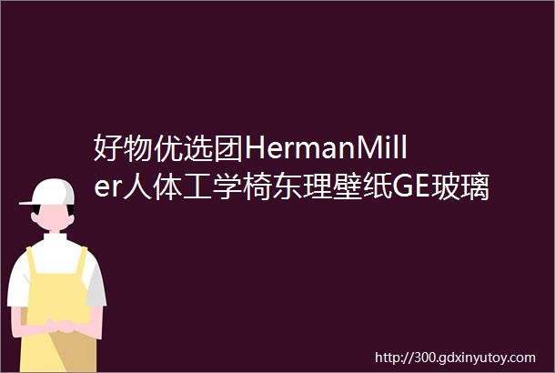 好物优选团HermanMiller人体工学椅东理壁纸GE玻璃胶浴室柜喵术士家居好物Shark蒸汽拖把箭牌卫浴