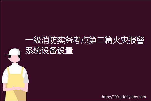 一级消防实务考点第三篇火灾报警系统设备设置