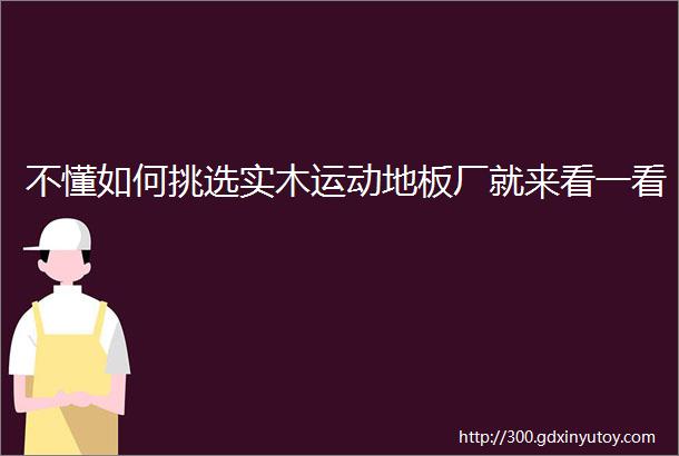 不懂如何挑选实木运动地板厂就来看一看