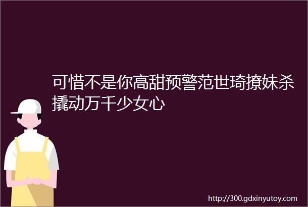 可惜不是你高甜预警范世琦撩妹杀撬动万千少女心