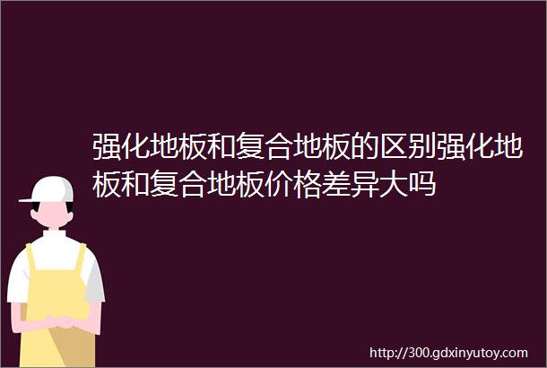 强化地板和复合地板的区别强化地板和复合地板价格差异大吗