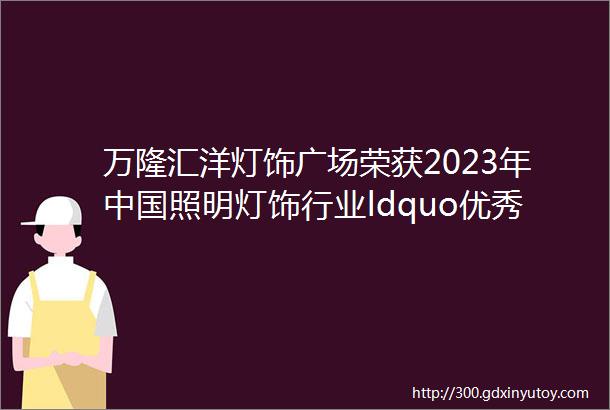 万隆汇洋灯饰广场荣获2023年中国照明灯饰行业ldquo优秀灯饰市场rdquo荣誉称号