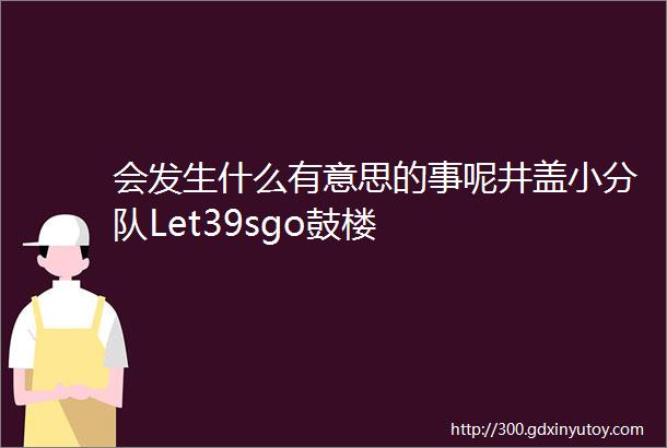 会发生什么有意思的事呢井盖小分队Let39sgo鼓楼