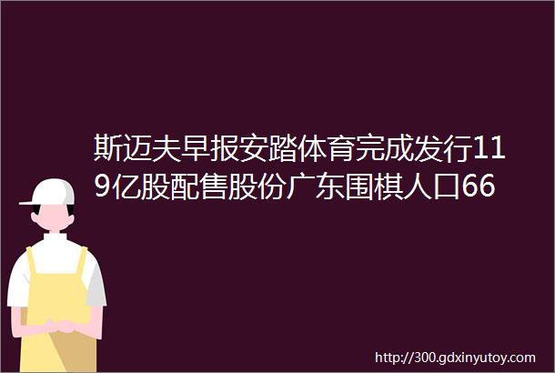 斯迈夫早报安踏体育完成发行119亿股配售股份广东围棋人口66661万培训机构近5万家