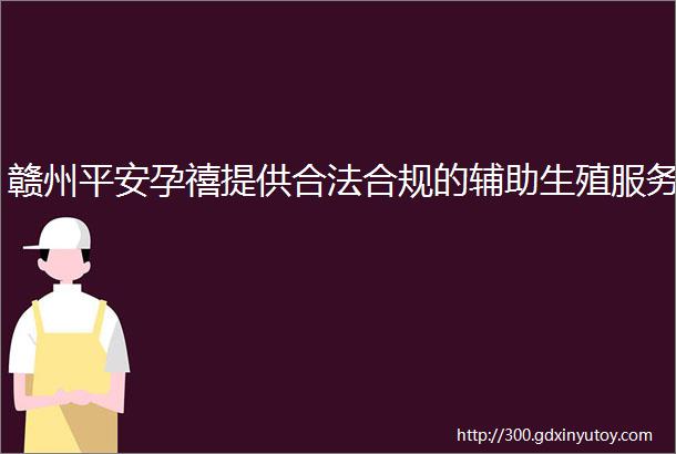 赣州平安孕禧提供合法合规的辅助生殖服务