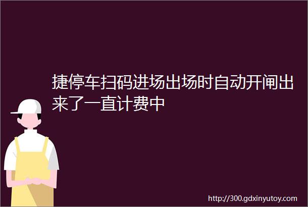 捷停车扫码进场出场时自动开闸出来了一直计费中