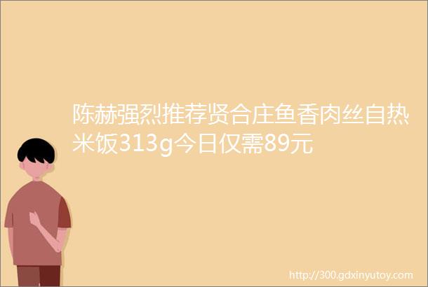 陈赫强烈推荐贤合庄鱼香肉丝自热米饭313g今日仅需89元