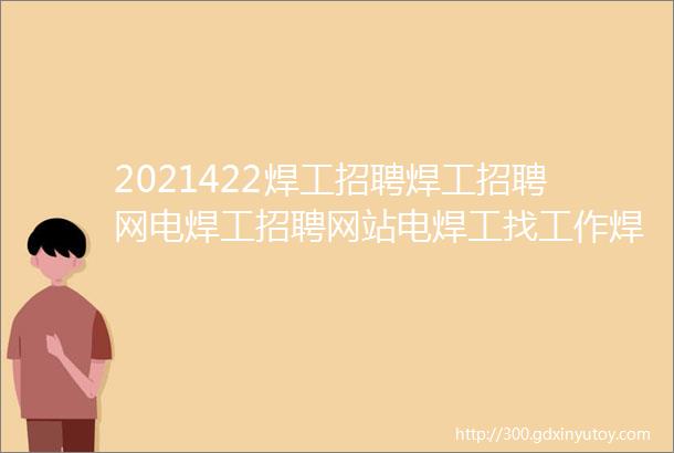 2021422焊工招聘焊工招聘网电焊工招聘网站电焊工找工作焊工招聘平台焊工招聘信息电焊工招聘网焊工招聘群