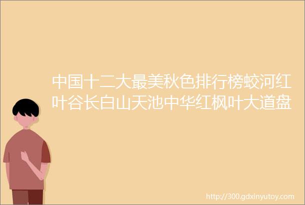 中国十二大最美秋色排行榜蛟河红叶谷长白山天池中华红枫叶大道盘锦红地毯本溪洋湖沟纯玩6日