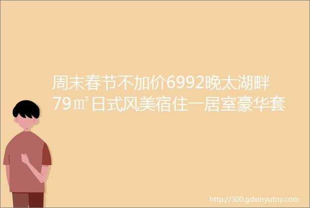 周末春节不加价6992晚太湖畔79㎡日式风美宿住一居室豪华套房游江南水乡品年味古运河蠡园惠山古镇门票3选1