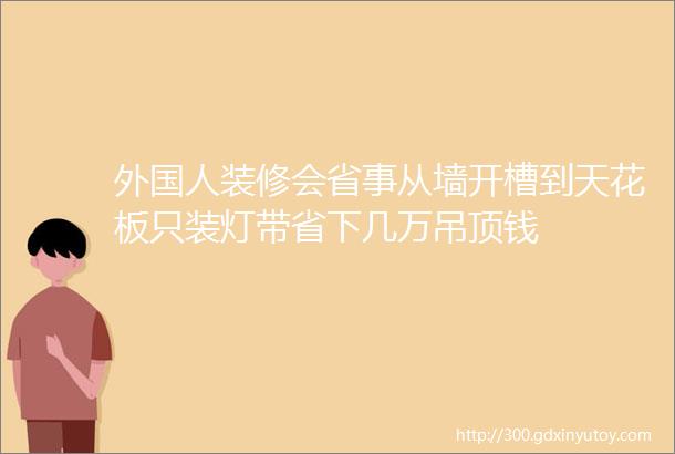 外国人装修会省事从墙开槽到天花板只装灯带省下几万吊顶钱