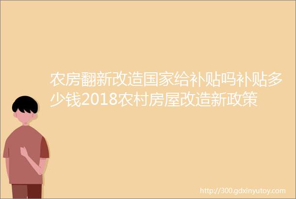 农房翻新改造国家给补贴吗补贴多少钱2018农村房屋改造新政策