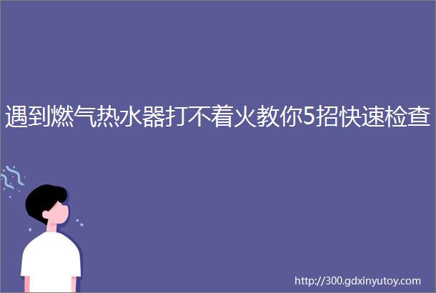 遇到燃气热水器打不着火教你5招快速检查