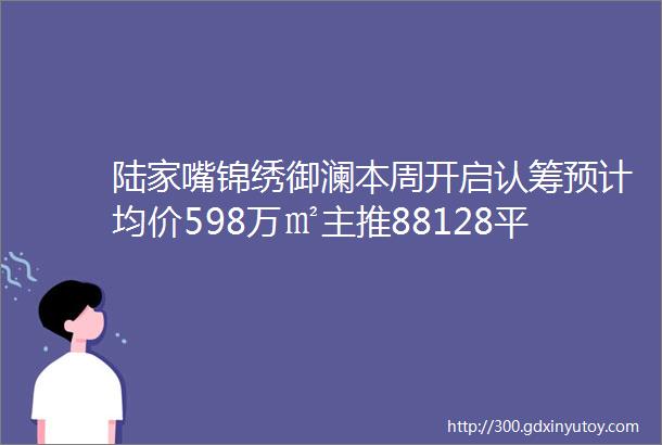 陆家嘴锦绣御澜本周开启认筹预计均价598万㎡主推88128平米全龄户型仅348套