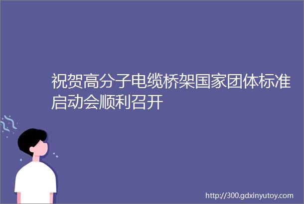 祝贺高分子电缆桥架国家团体标准启动会顺利召开