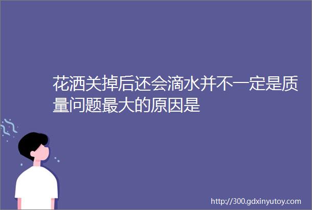 花洒关掉后还会滴水并不一定是质量问题最大的原因是