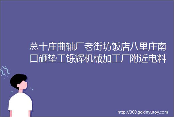 总十庄曲轴厂老街坊饭店八里庄南口砸垫工铄辉机械加工厂附近电料厂嘉创金属制品单位等