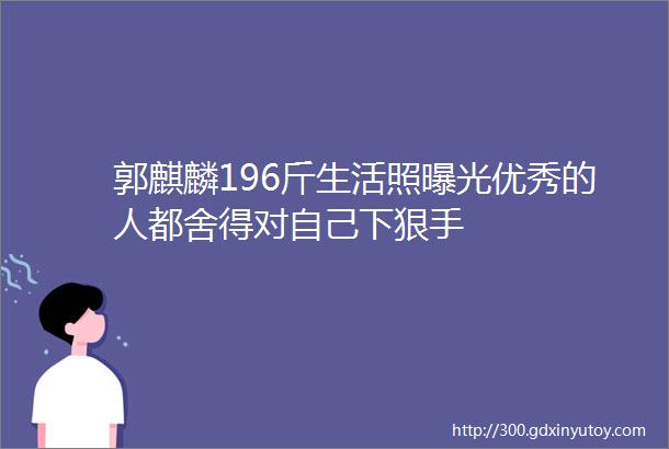 郭麒麟196斤生活照曝光优秀的人都舍得对自己下狠手