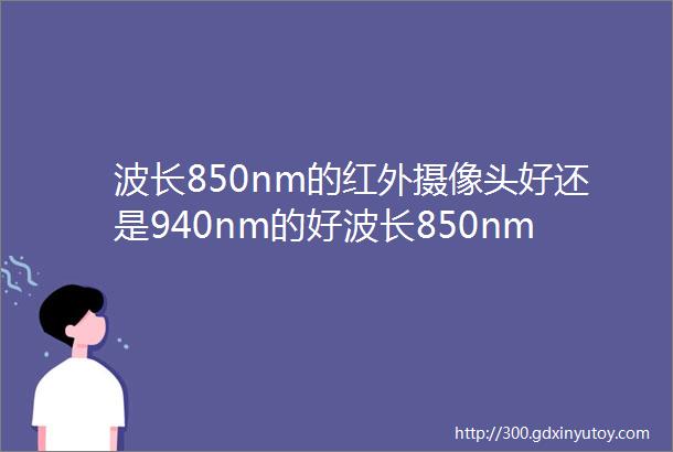 波长850nm的红外摄像头好还是940nm的好波长850nm与940nm红外摄像头的优劣比较