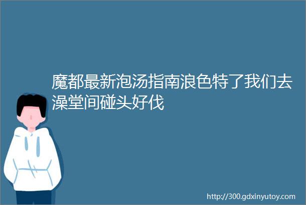 魔都最新泡汤指南浪色特了我们去澡堂间碰头好伐