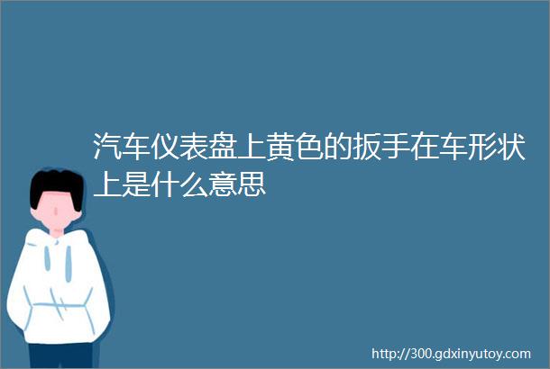 汽车仪表盘上黄色的扳手在车形状上是什么意思