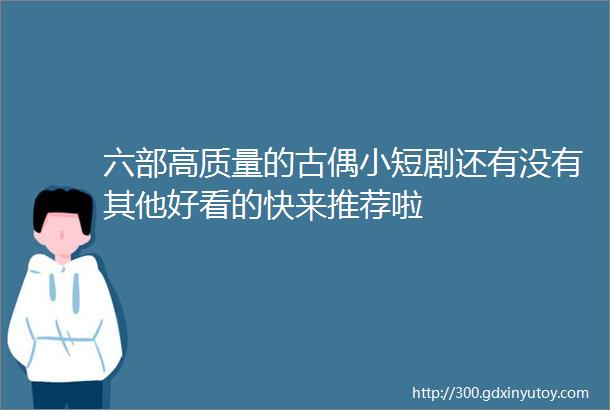 六部高质量的古偶小短剧还有没有其他好看的快来推荐啦