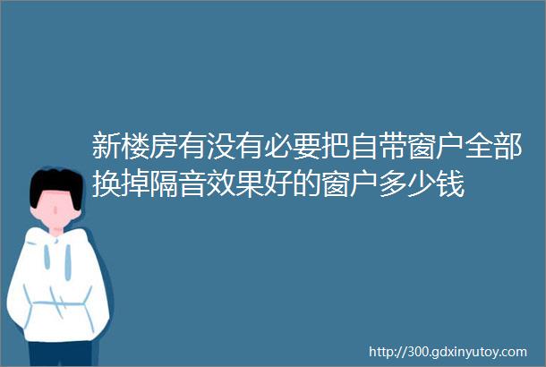 新楼房有没有必要把自带窗户全部换掉隔音效果好的窗户多少钱