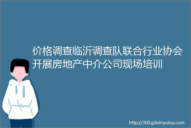 价格调查临沂调查队联合行业协会开展房地产中介公司现场培训