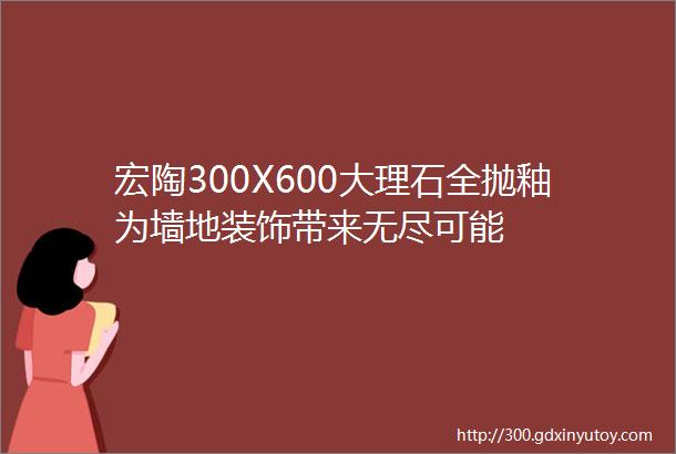 宏陶300X600大理石全抛釉为墙地装饰带来无尽可能