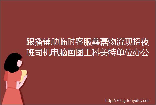 跟播辅助临时客服鑫磊物流现招夜班司机电脑画图工科美特单位办公室文员开机器男技术工烧烤店临时工