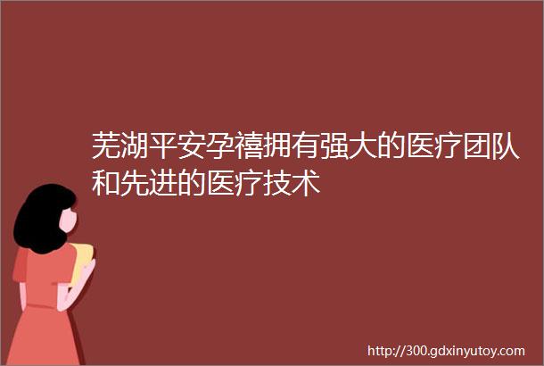 芜湖平安孕禧拥有强大的医疗团队和先进的医疗技术