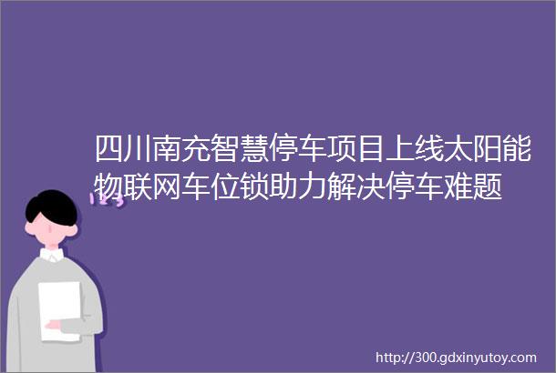 四川南充智慧停车项目上线太阳能物联网车位锁助力解决停车难题