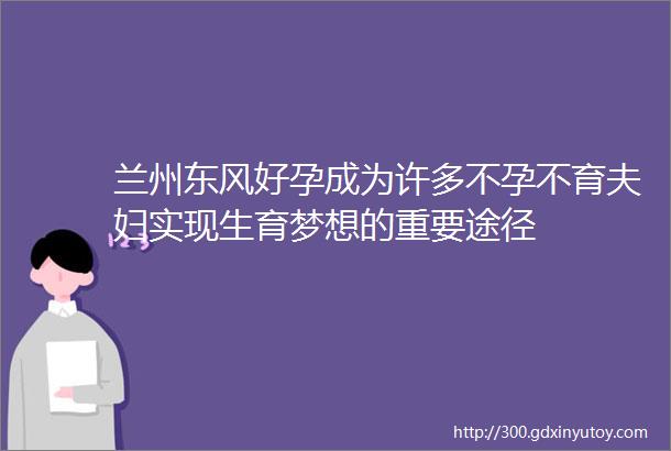 兰州东风好孕成为许多不孕不育夫妇实现生育梦想的重要途径