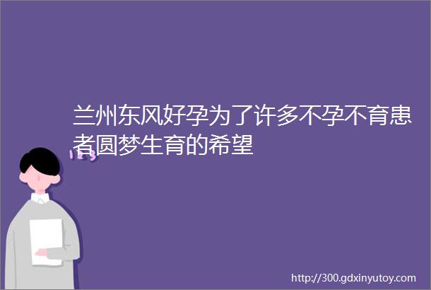 兰州东风好孕为了许多不孕不育患者圆梦生育的希望