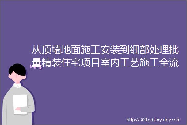 从顶墙地面施工安装到细部处理批量精装住宅项目室内工艺施工全流程详解