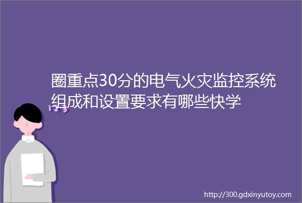 圈重点30分的电气火灾监控系统组成和设置要求有哪些快学