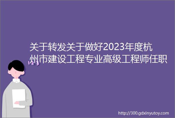 关于转发关于做好2023年度杭州市建设工程专业高级工程师任职资格评审工作的通知的通知