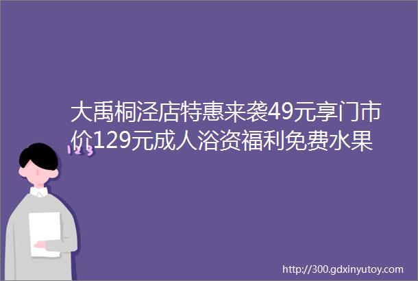 大禹桐泾店特惠来袭49元享门市价129元成人浴资福利免费水果洗浴汗蒸泡汤游乐设施地铁直达亲子家庭溜娃好去处