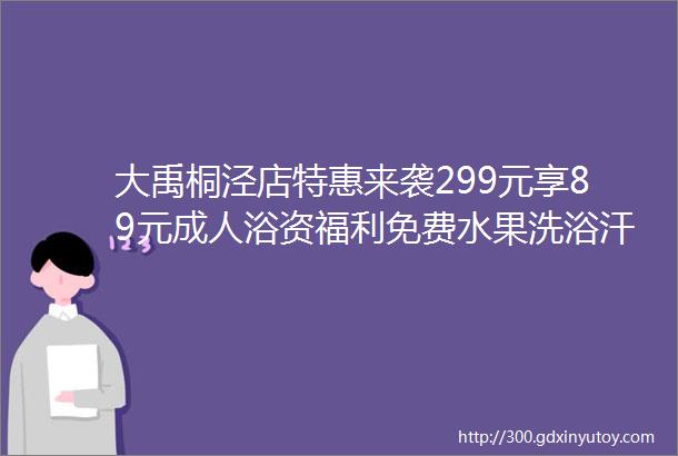 大禹桐泾店特惠来袭299元享89元成人浴资福利免费水果洗浴汗蒸泡汤游乐设施地铁直达亲子家庭溜娃好去处