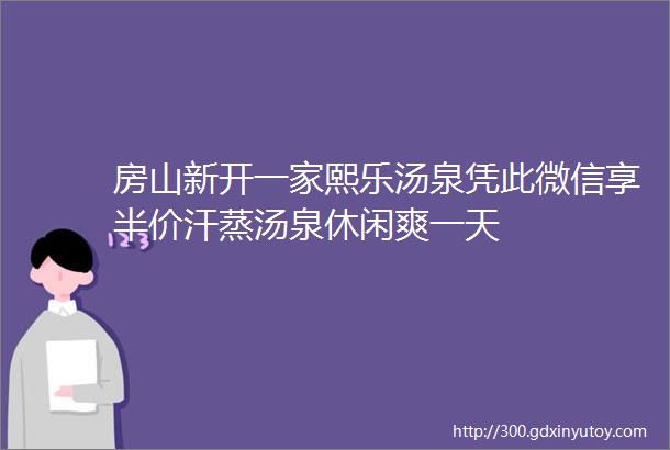 房山新开一家熙乐汤泉凭此微信享半价汗蒸汤泉休闲爽一天