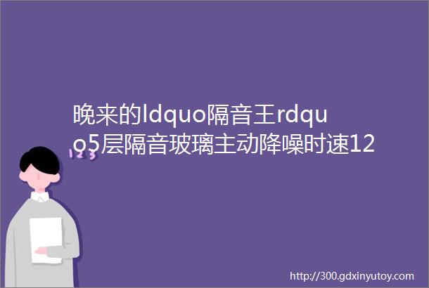 晚来的ldquo隔音王rdquo5层隔音玻璃主动降噪时速120安静如高铁