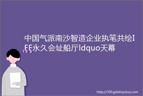 中国气派南沙智造企业执笔共绘IFF永久会址船厅ldquo天幕rdquo