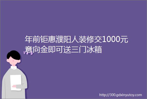 年前钜惠濮阳人装修交1000元意向金即可送三门冰箱