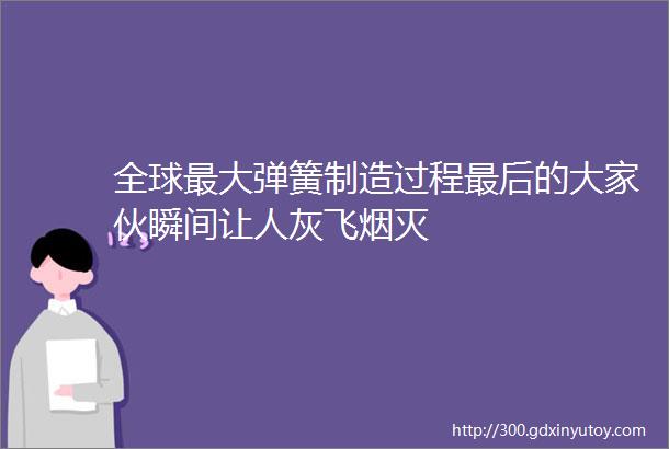 全球最大弹簧制造过程最后的大家伙瞬间让人灰飞烟灭