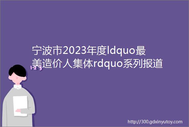 宁波市2023年度ldquo最美造价人集体rdquo系列报道1mdashmdash国展中心12号馆德威全过程造价咨询团队